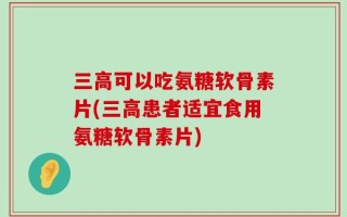 三高可以吃氨糖软骨素片(三高患者适宜食用氨糖软骨素片)