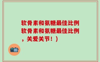 软骨素和氨糖最佳比例软骨素和氨糖最佳比例，关爱关节！)