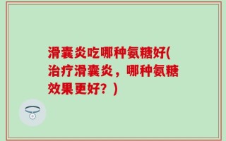 滑囊炎吃哪种氨糖好(治疗滑囊炎，哪种氨糖效果更好？)