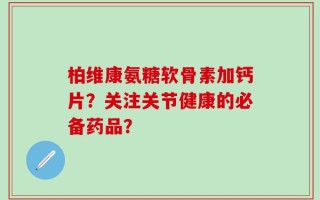 柏维康氨糖软骨素加钙片？关注关节健康的必备药品？