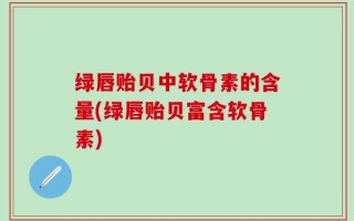 绿唇贻贝中软骨素的含量(绿唇贻贝富含软骨素)