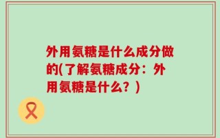 外用氨糖是什么成分做的(了解氨糖成分：外用氨糖是什么？)