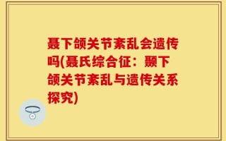 聂下颌关节紊乱会遗传吗(聂氏综合征：颞下颌关节紊乱与遗传关系探究)