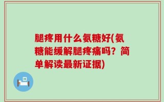 腿疼用什么氨糖好(氨糖能缓解腿疼痛吗？简单解读最新证据)