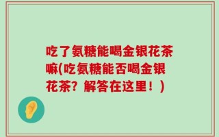 吃了氨糖能喝金银花茶嘛(吃氨糖能否喝金银花茶？解答在这里！)
