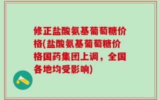 修正盐酸氨基葡萄糖价格(盐酸氨基葡萄糖价格国药集团上调，全国各地均受影响)