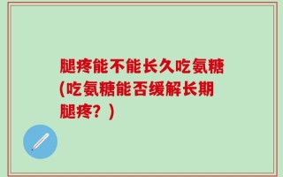 腿疼能不能长久吃氨糖(吃氨糖能否缓解长期腿疼？)