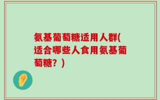 氨基葡萄糖适用人群(适合哪些人食用氨基葡萄糖？)