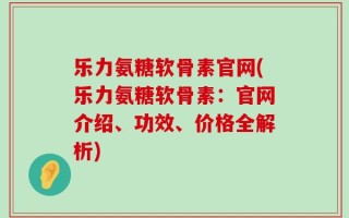 乐力氨糖软骨素官网(乐力氨糖软骨素：官网介绍、功效、价格全解析)