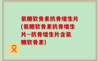 氨糖软骨素抗骨增生片(氨糖软骨素抗骨增生片--抗骨增生片含氨糖软骨素)