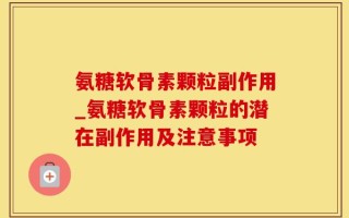 氨糖软骨素颗粒副作用_氨糖软骨素颗粒的潜在副作用及注意事项