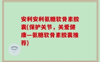 安利安利氨糖软骨素胶囊(保护关节，关爱健康—氨糖软骨素胶囊推荐)
