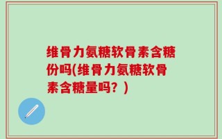 维骨力氨糖软骨素含糖份吗(维骨力氨糖软骨素含糖量吗？)