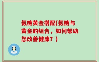 氨糖黄金搭配(氨糖与黄金的组合，如何帮助您改善健康？)