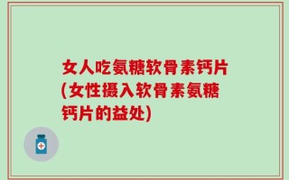 女人吃氨糖软骨素钙片(女性摄入软骨素氨糖钙片的益处)