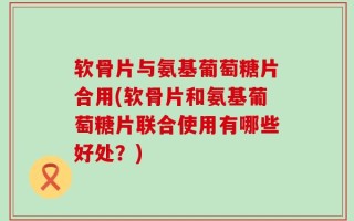 软骨片与氨基葡萄糖片合用(软骨片和氨基葡萄糖片联合使用有哪些好处？)