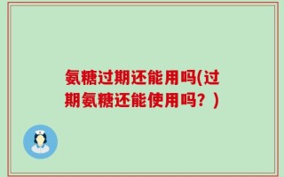 氨糖过期还能用吗(过期氨糖还能使用吗？)