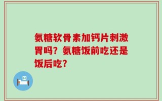 氨糖软骨素加钙片刺激胃吗？氨糖饭前吃还是饭后吃？