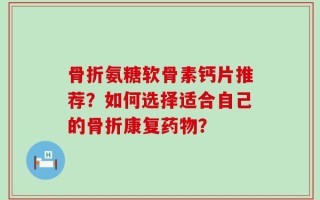 骨折氨糖软骨素钙片推荐？如何选择适合自己的骨折康复药物？