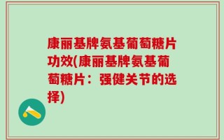 康丽基牌氨基葡萄糖片功效(康丽基牌氨基葡萄糖片：强健关节的选择)