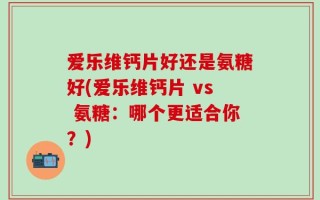 爱乐维钙片好还是氨糖好(爱乐维钙片 vs 氨糖：哪个更适合你？)