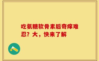 吃氨糖软骨素后奇痒难忍？大，快来了解