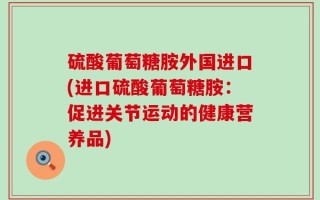 硫酸葡萄糖胺外国进口(进口硫酸葡萄糖胺：促进关节运动的健康营养品)