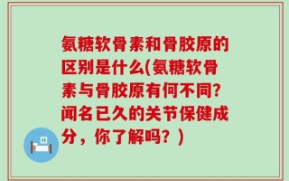 氨糖软骨素和骨胶原的区别是什么(氨糖软骨素与骨胶原有何不同？闻名已久的关节保健成分，你了解吗？)