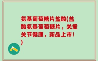 氨基葡萄糖片盐酸(盐酸氨基葡萄糖片，关爱关节健康，新品上市！)