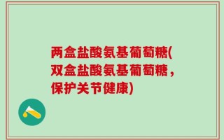 两盒盐酸氨基葡萄糖(双盒盐酸氨基葡萄糖，保护关节健康)