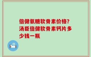 倍健氨糖软骨素价格？汤臣倍健软骨素钙片多少钱一瓶