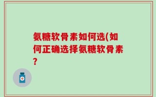 氨糖软骨素如何选(如何正确选择氨糖软骨素？