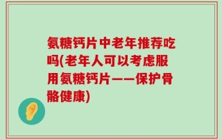氨糖钙片中老年推荐吃吗(老年人可以考虑服用氨糖钙片——保护骨骼健康)