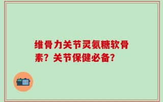 维骨力关节灵氨糖软骨素？关节保健必备？