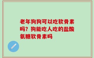 老年狗狗可以吃软骨素吗？狗能吃人吃的盐酸氨糖软骨素吗