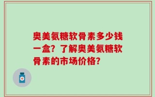 奥美氨糖软骨素多少钱一盒？了解奥美氨糖软骨素的市场价格？
