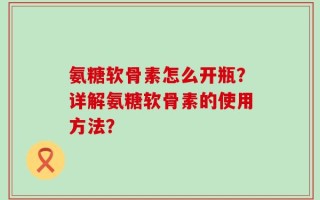 氨糖软骨素怎么开瓶？详解氨糖软骨素的使用方法？