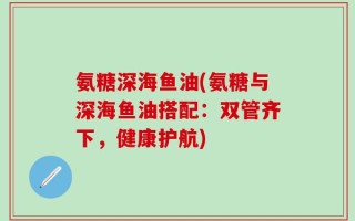 氨糖深海鱼油(氨糖与深海鱼油搭配：双管齐下，健康护航)