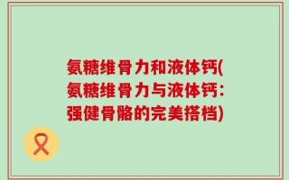 氨糖维骨力和液体钙(氨糖维骨力与液体钙：强健骨骼的完美搭档)