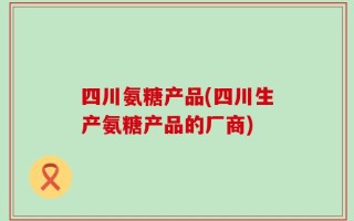 四川氨糖产品(四川生产氨糖产品的厂商)