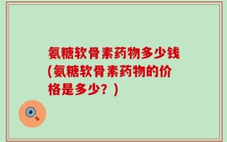 氨糖软骨素药物多少钱(氨糖软骨素药物的价格是多少？)