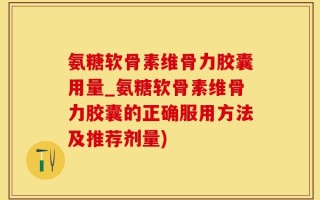 氨糖软骨素维骨力胶囊用量_氨糖软骨素维骨力胶囊的正确服用方法及推荐剂量)