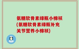 氨糖软骨素绿瓶小棉袄(氨糖软骨素绿瓶补充关节营养小棉袄)
