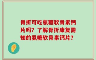 骨折可吃氨糖软骨素钙片吗？了解骨折康复需知的氨糖软骨素钙片？