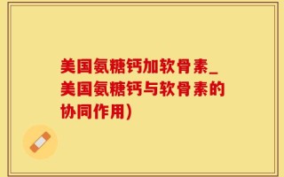 美国氨糖钙加软骨素_美国氨糖钙与软骨素的协同作用)
