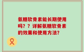 氨糖软骨素能长期使用吗？？详解氨糖软骨素的效果和使用方法？