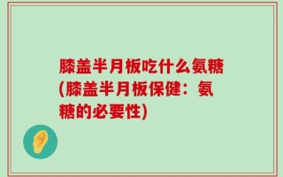 膝盖半月板吃什么氨糖(膝盖半月板保健：氨糖的必要性)