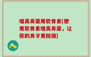 增高鼻梁用软骨素(使用软骨素增高鼻梁，让你的鼻子更挺拔)