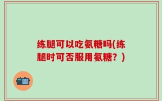 练腿可以吃氨糖吗(练腿时可否服用氨糖？)