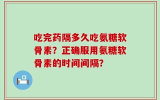 吃完药隔多久吃氨糖软骨素？正确服用氨糖软骨素的时间间隔？